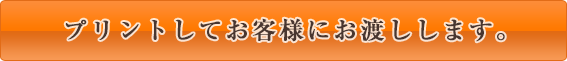 プリントしてお客様にお渡しします。